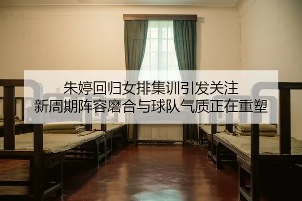 朱婷回归女排集训引发关注 新周期阵容磨合与球队气质正在重塑
